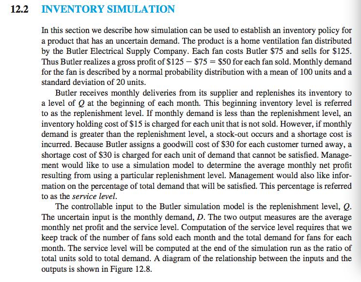 12.2 INVENTORY SIMULATION In this section we describe how simulation can be used to establish an inventory policy for a product that has an uncertain demand. The product is a home ventilation fan distributed by the Butler Electrical Supply Company. Each fan costs Butler $75 and sells for $125 Thus Butler realizes a gross profit of $125-$75 = $50 for each fan sold. Monthly demand for the fan is described by a normal probability distribution with a mean of 100 units and a standard deviation of 20 units Butler receives monthly deliveries from its supplier and replenishes its inventory to a level of Q at the beginning of each month. This beginning inventory level is referred to as the replenishment level. If monthly demand is less than the replenishment level, an inventory holding cost of $15 is charged for each unit that is not sold. However, if monthly demand is greater than the replenishment level, a stock-out occurs and a shortage cost is incurred. Because Butler assigns a goodwill cost of S30 for each customer turned away, a shortage cost of $30 is charged for each unit of demand that cannot be satisfied. Manage- ment would like to use a simulation model to determine the average monthly net profit resulting from using a particular replenishment level. Management would also like infor- mation on the percentage of total demand that will be satisfied. This percentage is referred to as the service level. The controllable input to the Butler simulation model is the replenishment level, e The uncertain input is the monthly demand, D. The two output measures are the average monthly net profit and the service level. Computation of the service level requires that we keep track of the number of fans sold each month and the total demand for fans for each month. The service level will be computed at the end of the simulation run as the ratio of total units sold to total demand. A diagram of the relationship between the inputs and the outputs is shown in Figure 12.8