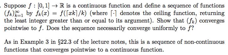 Suppose f : [0, 1] → R is a continuous function and define a sequence of functions (fk)2 by fk(x) = f([ak]/k) (where denotes the ceiling function, returning the least integer greater than or equal to its argument). Show that (fk) converges pointwise to f. Does the sequence necessarily converge uniformly to f? As in Example 3 in §22.3 of the lecture notes, this is a sequence of non-continuous functions that converges pointwise to a continuous function.