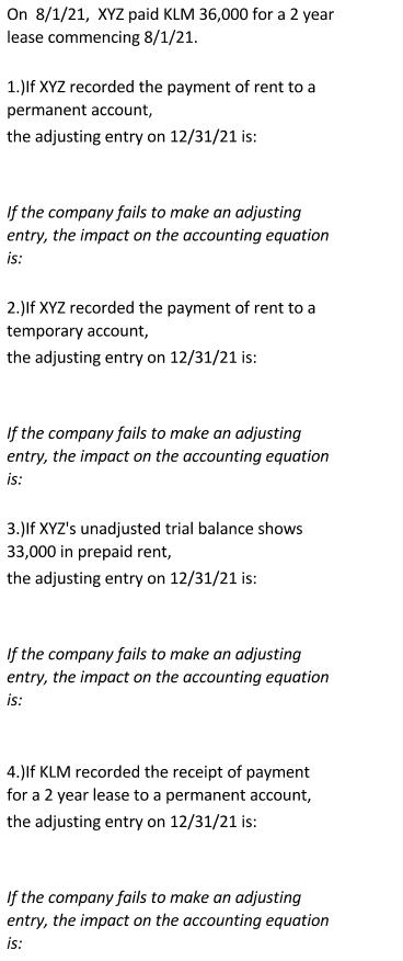 On 8/1/21, XYZ paid KLM 36,000 for a 2 year lease commencing 8/1/21. 1.)If XYZ recorded the payment of rent to a permanent ac