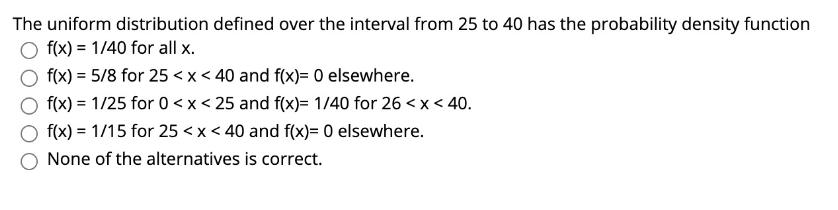 The uniform distribution defined over the interval from 25 to 40 has the probability density function Of(x) = 1/40 for all x.