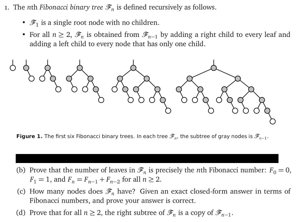 1. The nth Fibonacci binary tree Fn is defined recursively as follows. ·A is a single root node with no children. For all n 2 2, Fn is obtained from -1 by adding a right child to every leaf and adding a left child to every node that has only one child. Figure 1. The first six Fibonacci binary trees. In each tree 9, the subtree of gray nodes is 3,-1 (b) Prove that the number of leaves in ⑨n is precisely the nth Fibonacci number: F,-0, F1-1, and Fn F-1 +F-2 for all n 2 2. (c) How many nodes does F have? Given an exact closed-form answer in terms of Fibonacci numbers, and prove your answer is correct. (d) Prove that for all n 2, the right subtree of., is a copy of Ģn_1.
