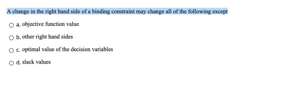 A change in the right hand side of a binding constraint may change all of the following except O a. objective function value