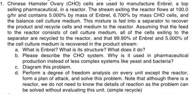 1. Chinese Hamster Ovary (CHO) cells are used to manufacture Enbrel, a top selling pharmaceutical, in a reactor. The stream exiting the reactor flows at 100.0 g/hr and contains 5.000% by mass of Enbrel, 6.700% by mass CHO cells, and the balance cell culture medium. This mixture is fed into a separator to recover the product and recycle cells and medium to the reactor. Assuming that the feed to the reactor consists of cell culture medium, all of the cells exiting to the separator are recycled to the reactor, and that 99.90% of Enbrel and 5.000% of the cell culture medium is recovered in the product stream: a. What is Enbrel? What is its structure? What does it do? b. Please describe the CHO system. Why is it used in pharmaceutical production instead of less complex systems like yeast and bacteria? c. Diagram this problem. d. Perform a degree of freedom analysis on every unit except the reactor, form a plan of attack, and solve this problem. Note that although there is a reactor, we do not need to know the details of reaction as the problem can be solved without evaluating this unit. (simple recycle)
