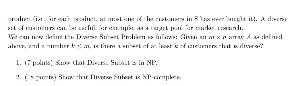 product (i.e., for each product, at most one of the customers in S has ever bought it). A diverse set of customers can be useful, for example, as a target pool for market research. We can now define the Diverse Subset Problem as follows: Given an m × n array A as defined above, and a number k < m, is there a subset of at least k of customers that is diverse? 1. (7 points) Show that Diverse Subset is in NP. 2. (18 points) Show that Diverse Subset is NP-complete