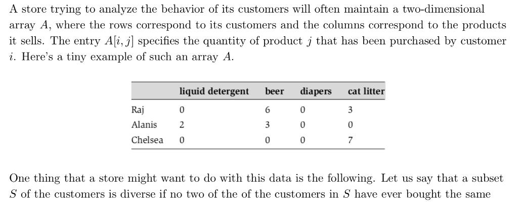 A store trying to analyze the behavior of its customers will often maintain a two-dimensional array A, where the rows correspond to its customers and the columns correspond to the products it sells. The entry Ali,j] specifies the quantity of product j that has been purchased by customer i. Heres a tiny example of such an array A liquid detergent bee diapers cat litter Raj Alanis2 Chelsea 0 06 07 One thing that a store might want to do with this data is the following. Let us say that subset S of the customers is diverse if no two of the of the customers in S have ever bought the same