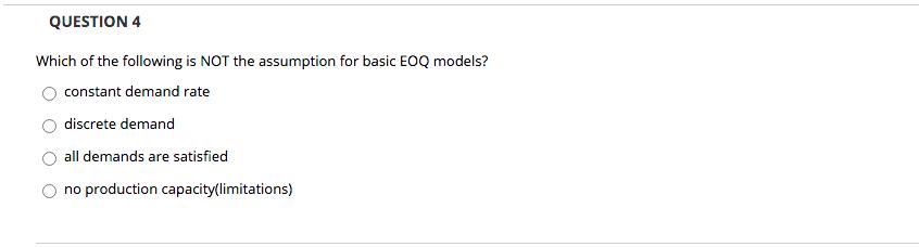 QUESTION 4 Which of the following is NOT the assumption for basic EOQ models? constant demand rate discrete demand all demand