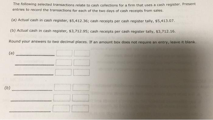The following selected transactions relate to cash collections for a firm that uses a cash register. Present entries to record the transactions for each of the two days of cash receipts from sales. (a) Actual cash in cash register, $5,412.36; cash receipts per cash register tally, $5,413.07 (b) Actual cash in cash register, $3,712.95; cash receipts per cash register tally, $3,712.16. Round your answers to two decimal places. If an amount box does not require an entry, leave it blank.