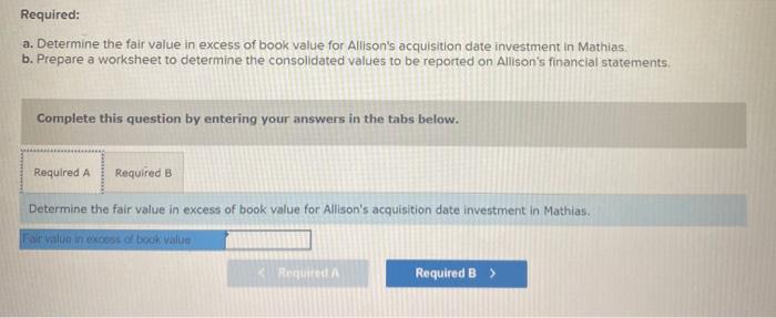 Required: a. Determine the fair value in excess of book value for Allisons acquisition date investment in Mathias. b. Prepar