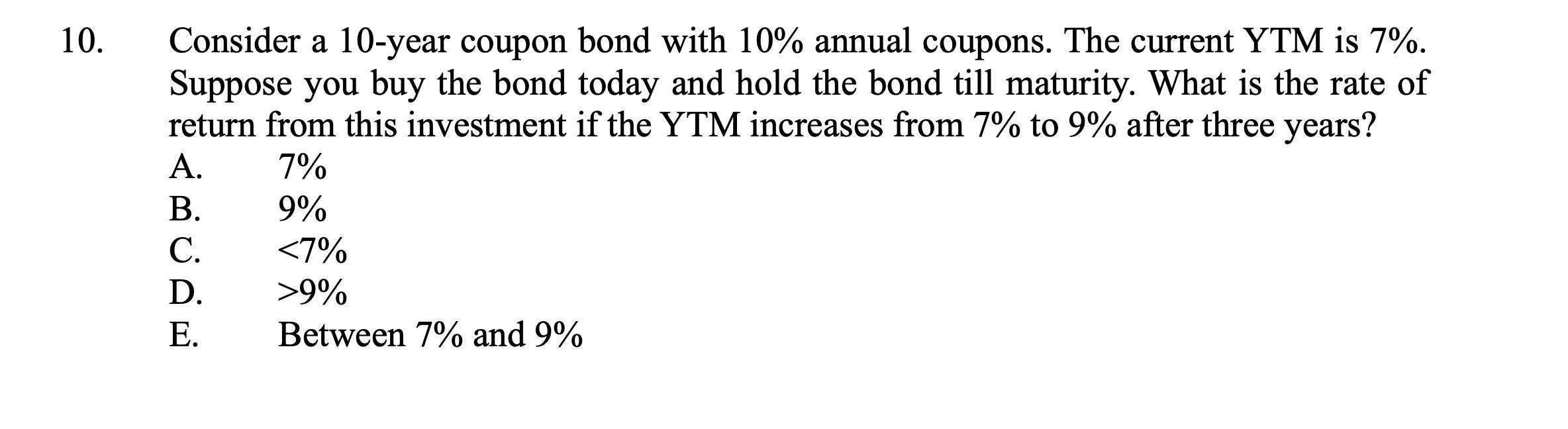 10 .Consider a 10-year coupon bond with 10% annual coupons. The current YTM is 7%. Suppose you buy the bond today and hold t