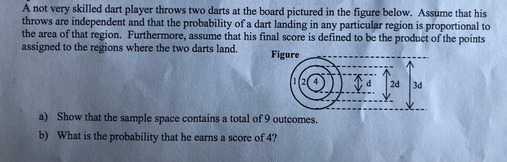 A not very skilled dart player throws two darts at the board pictured in the figure below. Assume that his throws are independent and that the probability of a dart landing in any particular region is proportional to the area of that region. Furthermore, assume that his final score is defined to be the product of the points assigned to the regions where the two darts land. Figure 12 4 d 2d 3d Show that the sample space contains a total of 9 outcomes. What is the probability that he earns a score of 4? a) b)