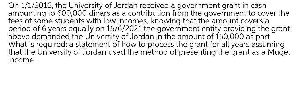 On 1/1/2016, the University of Jordan received a government grant in cash amounting to 600,000 dinars as a contribution from