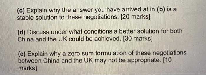 (c) Explain why the answer you have arrived at in (b) is a stable solution to these negotiations. [20 marks] (d) Discuss unde