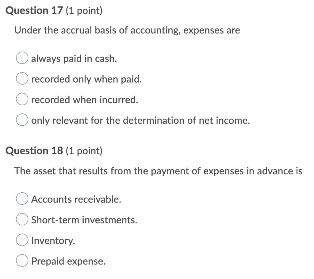 Question 17 (1 point) Under the accrual basis of accounting, expenses are O always paid in cash. O recorded only when paid. O