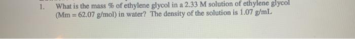 1. What is the mass % of ethylene glycol in a 2.33 M solution of ethylene glycol (Mm = 62.07 g/mol) in water? The density of