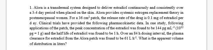 1. Alora is a transdermal system designed to deliver estradiol continu and consistently over ously a 3-4 day period when placed on the skin. Alora provides systemic estrogen replacement theory in postmenopausal women. For a 36 cm patch, the release rate of the drug is 0.1 mg ofestradiol per d ay. Clinical trials have provided the following pharm data. In one study, following acokinetic applications of the patch, the peak concentration of the estradiol was found to be 144 pg mL-1 (101 pg 1 g) and the half life of estradiol was found to be 1 h. Over an 84 h dosing interval, the plasma clearance for estradiol from the Alora patch was found to be 61 L h 1. What is the apparent volume of distribution in liters?