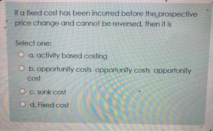 If a fixed cost has been incurred before the prospective price change and cannot be reversed, then it is Select one: O a. act