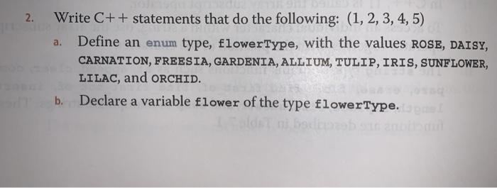 2. Write C++ statements that do the following: (1, 2, 3, 4, 5) a. Define an enum type, flowerType, with the values ROSE, DAIS