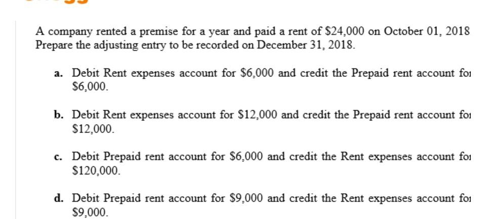 A company rented a premise for a year and paid a rent of $24,000 on October 01, 2018 Prepare the adjusting entry to be record