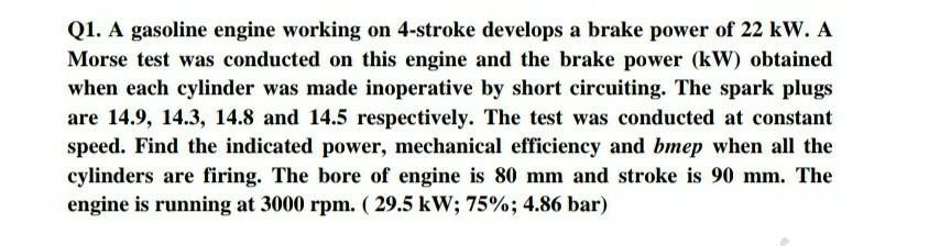Q1. A gasoline engine working on 4-stroke develops a brake power of 22 kW. A Morse test was conducted on this engine and the
