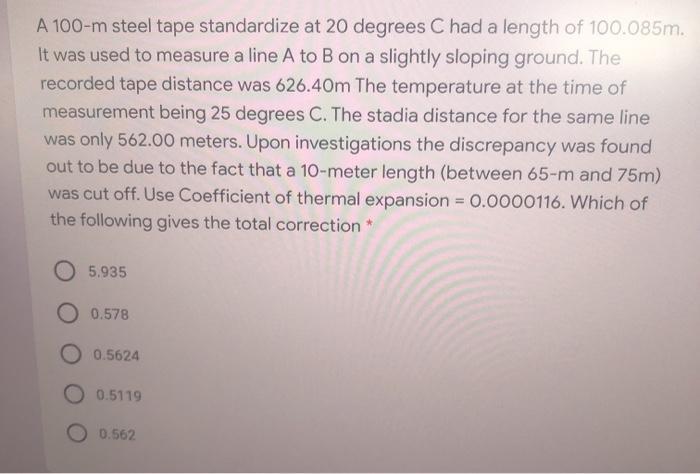 A 100-m steel tape standardize at 20 degrees C had a length of 100.085m. It was used to measure a line A to B on a slightly s