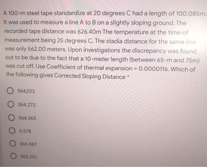 A 100-m steel tape standardize at 20 degrees C had a length of 100.085m. It was used to measure a line A to B on a slightly s