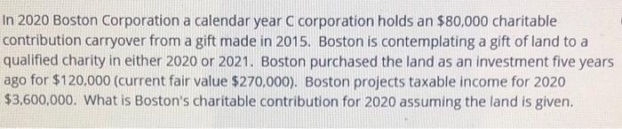 In 2020 Boston Corporation a calendar year C corporation holds an $80,000 charitable contribution carryover from a gift made