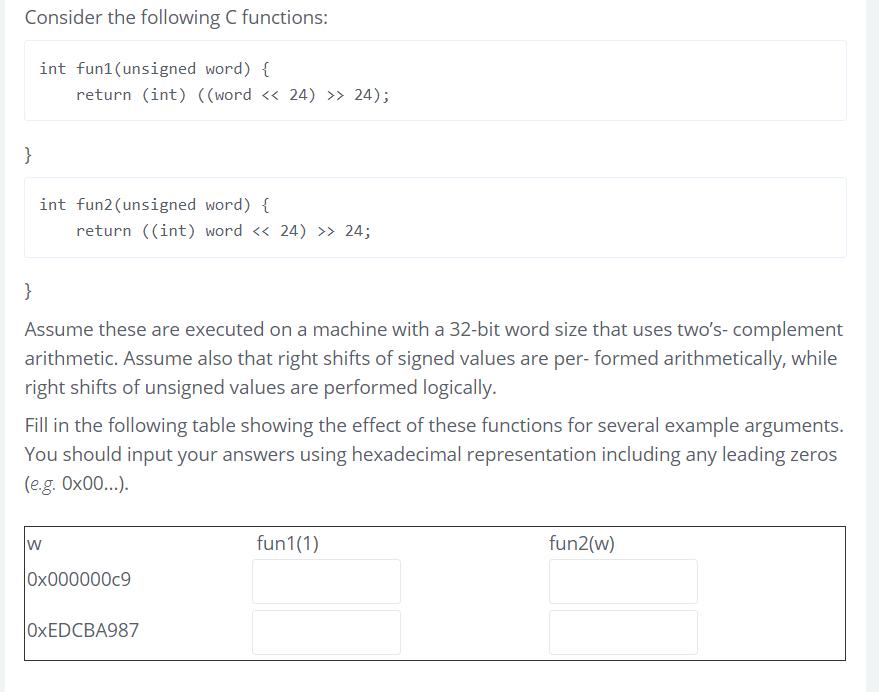 Consider the following C functions: int fun1 1(unsigned word) return (int) ((word << 24) >> 24); int fun2 (unsigned word) { return ((int) word << 24)24; Assume these are executed on a machine with a 32-bit word size that uses twos-complement arithmetic. Assume also that right shifts of signed values are per- formed arithmetically, while right shits of unsigned values are performed logically. Fill in the following table showing the effect of these functions for several example arguments You should input your answers using hexadecimal representation including any leading zeros (eg. 0x00...). fun1(1) fun2(w) 549 0x000000c9 OxEDCBA987
