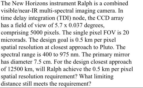 The New Horizons instrument Ralph is a combined visible/near-IR multi-spectral imaging camera. In time delay integration (TDI) node, the CCD array has a field of view of 5.7 x 0.037 degrees, comprising 5000 pixels. The single pixel FOV is 20 microrads. The design goal is 0.5 km per pixel spatial resolution at closest approach to Pluto. The spectral range is 400 to 975 nm. The primary mirror has diameter 7.5 cm. For the design closest approach of 12500 km, will Ralph achieve the 0.5 km per pixel spatial resolution requirement? What limiting distance still meets the requirement?