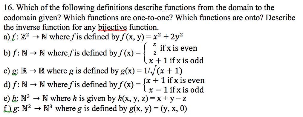 16. Which of the following definitions describe functions from the domain to the codomain given? Which functions are one-to-one? Which functions are onto? Describe the inverse function for any bijective function. f Z2 N where fis defined by f (x, y) x2 2y if X is even b) f N N where f is defined by f (x) F 2 x 1 if x is odd c) g: R R where g is defined by g(x) 1/V (x 1) x 1 if x is even d) f: N N where f is defined by f(x) x 1 if x is odd e) h: N3 N where h is given by h(x, y, z) Ex y-z f) g: N2 N where g is defined by gOx, y) (y, x, 0)