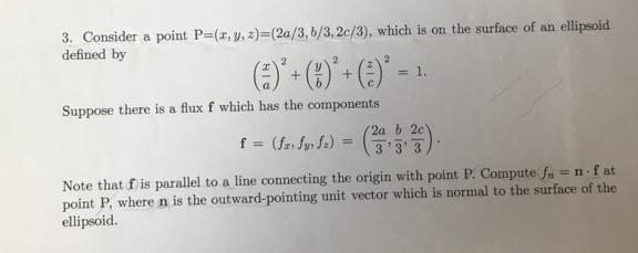 3. Consider a point P-(r, y,2)-(2a/3,b/3.2c/3), which is on the surface of an ellipsoid defined by a. Suppose there i a fux f which has the compaments 2a b 2c Note that f is parallel to a line connecting the origin with point P. Compute f n f at point P, where n is the outward-pointing unit vector which is normal to the surface of the ellipsoid.