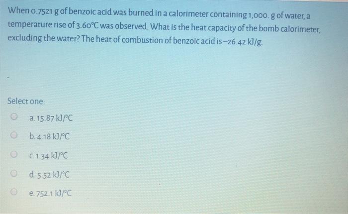 When 0.7521 g of benzoic acid was burned in a calorimeter containing 1,000. g of water, a temperature rise of 3.60°C was obse