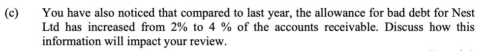 (c) You have also noticed that compared to last year, the allowance for bad debt for Nest Ltd has increased from 2% to 4 % of