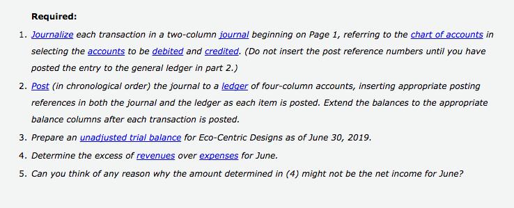 Required: 1. Journalize each transaction in a two-column journal beginning on Page 1, referring to the chart of accounts in selecting the accounts to be debited and credited. (Do not insert the post reference numbers until you have posted the entry to the general ledger in part 2.) 2. Post (in chronological order) the journal to a ledger of four-column accounts, inserting appropriate posting references in both the journal and the ledger as each item is posted. Extend the balances to the appropriate balance columns after each transaction is posted. 3. Prepare an unadjusted trial balance for Eco-Centric Designs as of June 30, 2019. 4. Determine the excess of revenues over expenses for June. 5. Can you think of any reason why the amount determined in (4) might not be the net income for June?