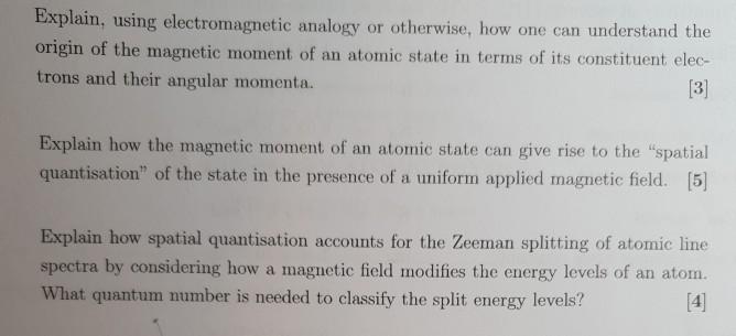 Explain, using electromagnetic analogy or otherwise, how one can understand the origin of the magnetic moment of an atomic state in terms of its constituent elec- trons and their angular momenta. Explain how the magnetic moment of an atomic state can give rise to the spatial quantisation of the state in the presence of a uniform applied magnetic field. [5] Explain how spatial quantisation accounts for the Zeeman splitting of atomic line spectra by considering how a magnetic ficld modifies the energy levels of an atom. What quantum number is needed to classify the split energy levels?