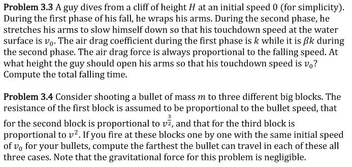 Problem 3.3 A guy dives from a cliff of height H at an initial speed 0 (for simplicity). During the first phase of his fall, he wraps his arms. During the second phase, he stretches his arms to slow himself down so that his touchdown speed at the water surface is vo. The air drag coefficient during the first phase is k while it is Bk during the second phase. The air drag force is always proportional to the falling speed. At what height the guy should open his arms so that his touchdown speed is vo? Compute the total falling time. Problem 3.4 Consider shooting a bullet of mass m to three different big blocks. The resistance of the first block is assumed to be proportional to the bullet speed, that for the second block is proportional to v2, and that for the third block is proportional to v2. If you fire at these blocks one by one with the same initial speed of vo for your bullets, compute the farthest the bullet can travel in each of these all three cases. Note that the gravitational force for this problem is negligible