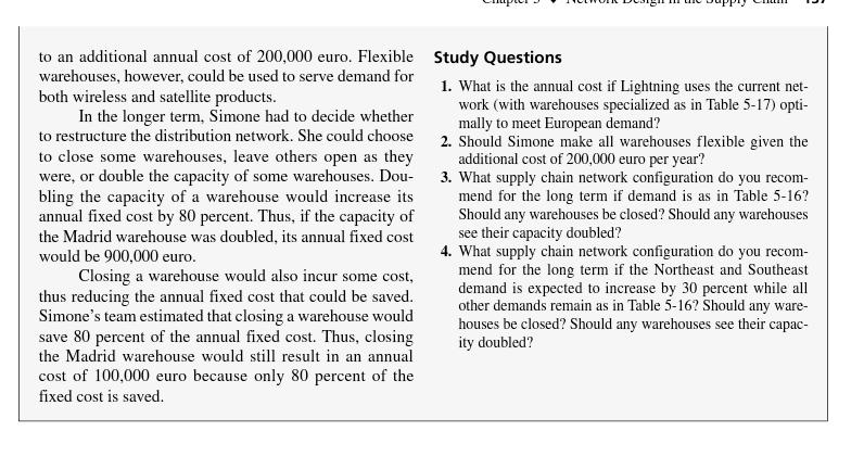 to an additional annual cost of 200,000 euro. Flexible warehouses, however, could be used to serve demand for both wireless and satellite products Study Questions 1. What is the annual cost if Lightning uses the current net 2. Should Simone make all warehouses flexible given the 3. What supply chain network configuration do you recom- In the longer term, Simone had to decide whether work (with warehouses specialized as in Table 5-17) opti mally to meet European demand? to restructure the distribution network. She could choose to close some warehouses, leave others open as they were, or double the capacity of some warehouses. Dou- bling the capacity of a warehouse would increase its annual fixed cost by 80 percent. Thus, if the capacity of the Madrid warehouse was doubled, its annual fixed cost would be 900,000 euro additional cost of 200,000 euro per year? mend for the long term if demand is as in Table 5-16? Should any warehouses be closed? Should any warehouses see their capacity doubled? 4. What supply chain network configuration do you recom- mend for the long term if the Northeast and Southeast demand is expected to increase by 30 percent while all other demands remain as in Table 5-16? Should any ware houses be closed? Should any warehouses see their capac ity doubled? Closing a warehouse would also incur some cost, thus reducing the annual fixed cost that could be saved Simones team estimated that closing a warehouse would save 80 percent of the annual fixed cost. Thus, closing the Madrid warehouse would stll result in an annual cost of 100,000 euro because only 80 percent of the fixed cost is saved