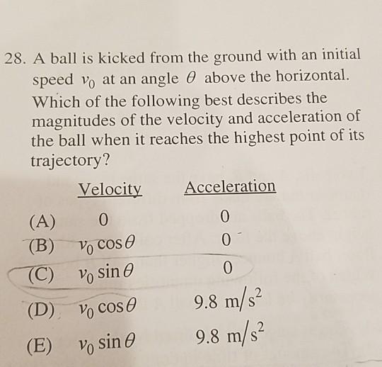 28. A ball is kicked from the ground with an initial speed 10 at an angle θ above the horizontal. Which of the following best describes the magnitudes of the velocity and acceleration of the ball when it reaches the highest point of its trajectory? Velocity Acceleration (A) 0 (B) vo cos θ 00 v0 sin θ cos θ vo sin θ -(C) 9.8 m/s2 9.8 m/s4 (D) (B)