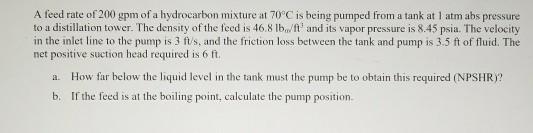 A feed rate of 200 gpm of a hydrocarbon mixture at 70°C is being pumped from a tank at 1 atm abs pressure to a distillation tower. The density of the feed is 46.8 and its vapor pressure is 8.45 psia. The velocity in the inlet line to the pump is 3 fts, and the friction loss between the tank and pump is 3.5 ft of fluid. The net positive suction head required is 6 fi. How far below the liquid level in the tank must the pump be to obtain this required (NPSHR)? a. b. Ifthe fed is at thfboing point,coaeculate