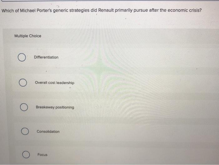 Which of Michael Porters generic strategies did Renault primarily pursue after the economic crisis? Multiple Choice Differentiation Overall cost leadership Breakaway positioning Consolidation Focus