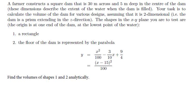 A farmer constructs a square dam that is 30 m across and 5 m deep in the centre of the dam (these dimensions describe the extent of the water when the dam is filled). Your task is to calculate the volume of the dam for various designs, assuming that it is 2-dimensional (i.e. the dam is a prism extending in the z-direction). The shapes in the z-y plane you are to test are the origin is at one end of the dam, at the lowest point of the water): 1. a rectangle 2. the floor of the dam is represented by the parabola 3 9 100 104 ( 15)2 100 Find the volumes of shapes 1 and 2 analytically.