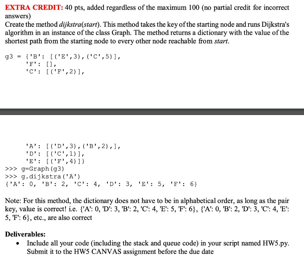EXTRA CREDIT: 40 pts, added regardless of the maximum 100 (no partial credit for incorrect answers) Create the method dijkstra(start). This method takes the key of the starting node and runs Dijkstras algorithm in an instance of the class Graph. The method returns a dictionary with the value of the shortest path from the starting node to every other node reachable from start. EICF, 4)1) >>g-Graph (g3) >g.dijkstra(A) Note: For this method, the dictionary does not have to be in alphabetical order, as long as the pair key, value is correct! i.e. sA: 0, D: 3, B: 2, C: 4, E: 5, F: 6), {A: 0, B: 2, D: 3, C: 4, E: 5, F: 6), etc., are also correct Deliverables: Include all your code (including the stack and queue code) in your script named Hw5py Submit it to the HW5 CANVAS assignment before the due date .