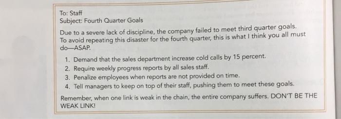 To: Staff Subject: Fourth Quarter Goals ue to a severe lack of discipline, the company failed to meet third quarter goals. To avoid repeating this disaster for the fourth quarter, this is what I think you all must do-ASAP 1. Demand that the sales department increase cold calls by 15 percent 2. Require weekly progress reports by all sales staff. 3. Penalize employees when reports are not provided on time. 4. Tell managers to keep on top of their staff, pushing them to meet these goals. Remember, when one link is weak in the chain, the entire company suffers. DONT BE THE WEAK LINK
