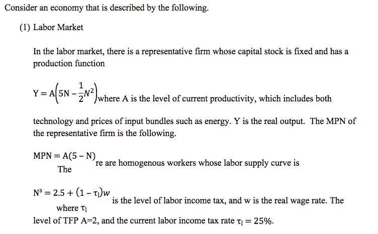 Consider an economy that is described by the following. (1) Labor Market In the labor market, there is a representative firm whose capital stock is fixed and has a production function Y-A(-N 2 where A is the level of current productivity, which includes both technology and prices of input bundles such as energy. Y is the real output. The MPN of the representative firm is the following. are homogenous workers whose labor supply curve is Ns 2.5(1-T)w is the level of labor income tax, and w is the real wage rate. The where ?? level of TFP A-2, and the current labor income tax rate ,-25%.
