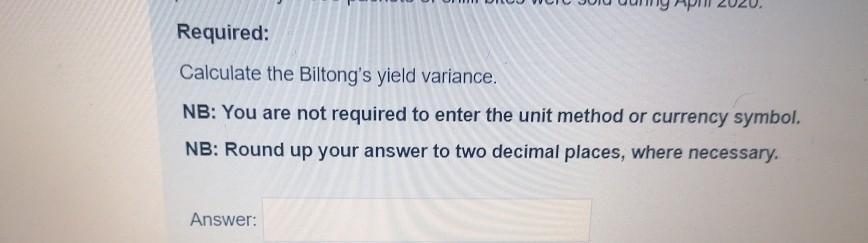 Required: Calculate the Biltongs yield variance. NB: You are not required to enter the unit method or currency symbol. NB: R