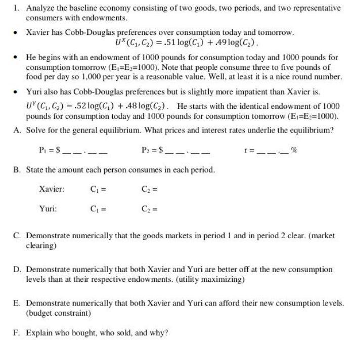 Analyze the baseline economy consisting of two goods, two periods, and two representative consumers with endowments Xavier has Cobb-Douglas preferences over consumption today and tomorrow . UX(C1, C2).51 log(C1) +.49 log(C2) He begins with an endowment of 1000 pounds for consumption today and 1000 pounds for consumption tomorrow (E-E2-1000). Note that people consume three to five pounds of food per day so 1,000 per year is a reasonable value. Wel, at least is a nice round number. e Yuri also has Cobb-Douglas preferences but is slightly more impatient than Xavier is. UY (C1, C2) .52 log(G) +48 log(C2). He starts with the identical endowment of 1000 pounds for consumption today and 1000 pounds for consumption tomorrow (E1 E2-1000) A. Solve for the general equilibrium. What prices and interest rates underlie the equilibrium? B. State the amount each person consumes in each period Xavier uri C. Demonstrate numerically that the goods markets in period 1 and in period 2 clear. (market clearing) D. Demonstrate numerically that both Xavier and Yuri are better off at the new consumption levels than at their respective endowments. (utility maximizing) E. Demonstrate numerically that both Xavier and Yuri can afford their new consumption levels (budget constraint) F. Explain who bought, who sold, and why?