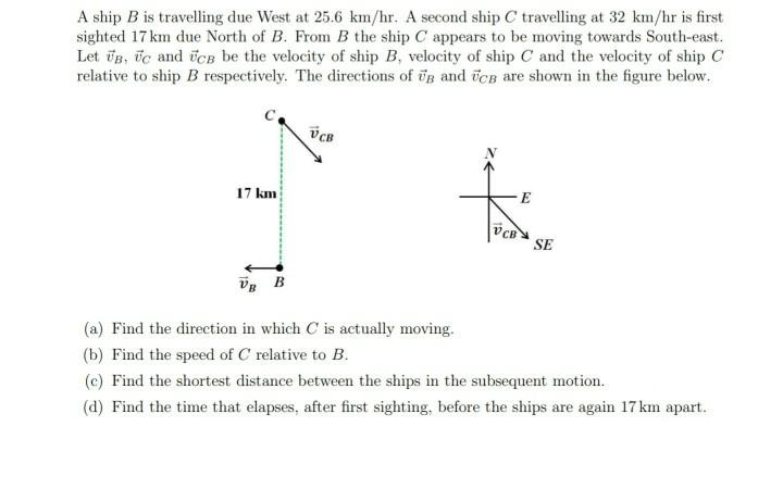 A ship B is travelling due West at 25.6 km/hr. A second ship C travelling at 32 km/hr is first sighted 17 km due North of B.