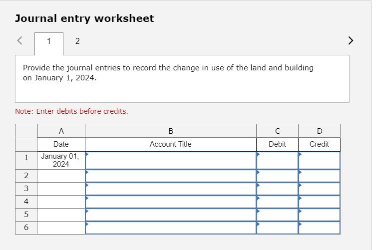 Journal entry worksheet< 12 Provide the journal entries to record the change in use of the land and building on January 1,
