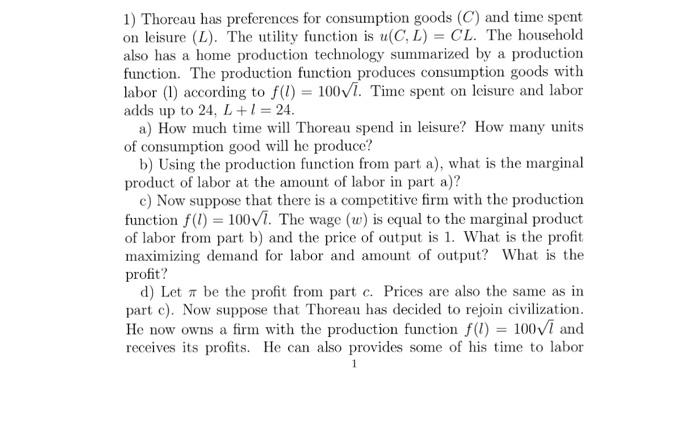 1) Thoreau has preferences for consumption goods (C) and time spent on leisure (L). The utility function is u(CL) = CL. The household also has a home production technology summarized by a production function. The production function produces consumption goods with labor (1) according to f() 100vi. Time spent on leisure and labor adds up to 24, L + 1 = 24 a) How much time will Thoreau spend in leisure? How many units of consumption good will he produce? b) Using the production function from part a), what is the marginal product of labor at the amount of labor in part a)? c) Now suppose that there is a competitive firm with the production function f(l) 100Vi. The wage (w) is equal to the marginal product of labor from part b) and the price of output is 1. What is the profit maximizing demand for labor and amount of output? What is the profit? d) Let π be the profit from part c. Prices are also the same as in part c). Now suppose that Thoreau has decided to rejoin civilization He now owns a firm with the production function f(l) = 100V1 and receives its profits. He can also provides some of his time to labor