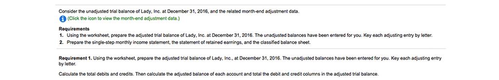 Consider the unadjusted trial balance of Lady, Inc. at December 31, 2016, and the related month-end adjustment data. (Click the icon to view the month-end adjustment data.) Requirements 1. Using the worksheet, prepare the adjusted trial balance of Lady, Inc. at December 31, 2016. The unadjusted balances have been entered for you. Key each adjusting entry by letter. 2. Prepare the single-step monthly income statement, the statement of retained earnings, and the classified balance sheet. Requirement 1. Using the worksheet, prepare the adjusted trial balance of Lady, Inc., at December 31, 2016. The unadjusted balances have been entered for you. Key each adjusting entry by letter Calculate the total debits and credits. Then calculate the adjusted balance of each account and total the debit and credit columns in the adjusted trial balance.