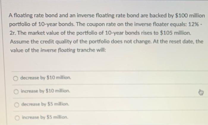 A floating rate bond and an inverse floating rate bond are backed by $100 million portfolio of 10-year bonds. The coupon rate